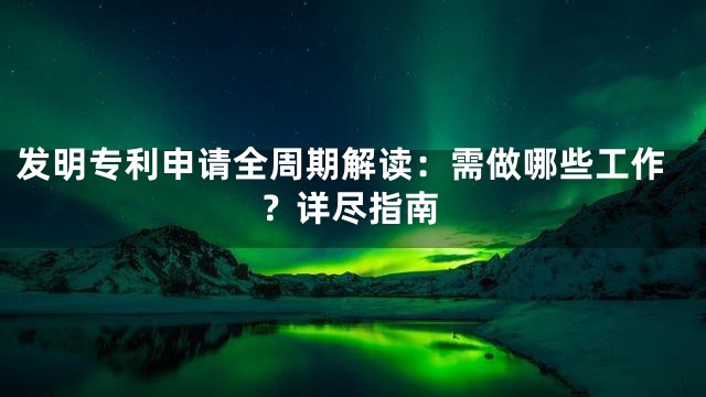 发明专利申请全周期解读：需做哪些工作？详尽指南
