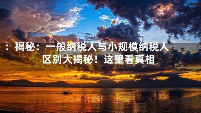 ：

揭秘：一般纳税人与小规模纳税人区别大揭秘！这里看真相