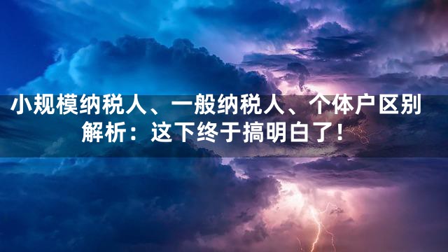 小规模纳税人、一般纳税人、个体户区别解析：这下终于搞明白了！