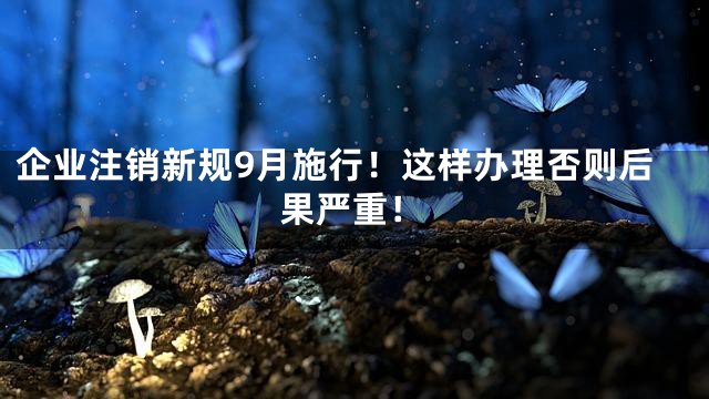 企业注销新规9月施行！这样办理否则后果严重！