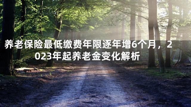 养老保险最低缴费年限逐年增6个月，2023年起养老金变化解析