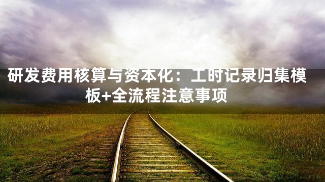 研发费用核算与资本化：工时记录归集模板+全流程注意事项