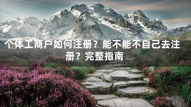 个体工商户如何注册？能不能不自己去注册？完整指南