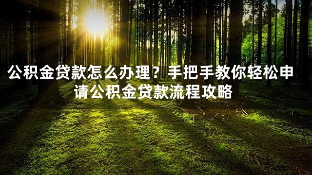 公积金贷款怎么办理？手把手教你轻松申请公积金贷款流程攻略
