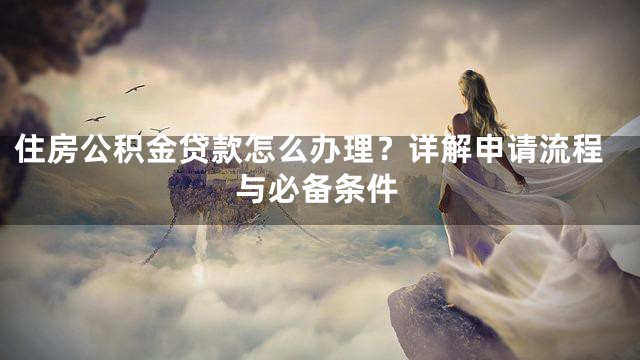 住房公积金贷款怎么办理？详解申请流程与必备条件