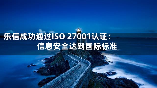 乐信成功通过ISO 27001认证：信息安全达到国际标准