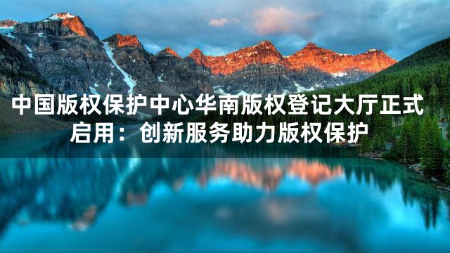 中国版权保护中心华南版权登记大厅正式启用：创新服务助力版权保护