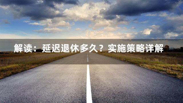 解读：延迟退休多久？实施策略详解