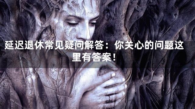 延迟退休常见疑问解答：你关心的问题这里有答案！