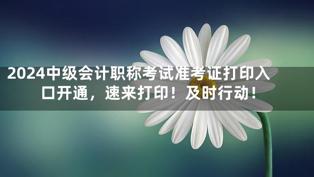 2024中级会计职称考试准考证打印入口开通，速来打印！及时行动！