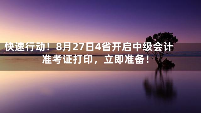 快速行动！8月27日4省开启中级会计准考证打印，立即准备！