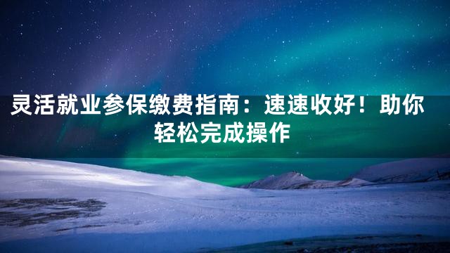 灵活就业参保缴费指南：速速收好！助你轻松完成操作