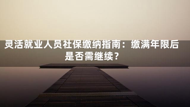 灵活就业人员社保缴纳指南：缴满年限后是否需继续？