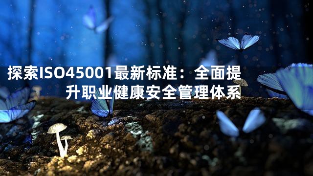 探索ISO45001最新标准：全面提升职业健康安全管理体系