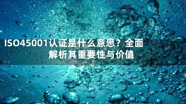 ISO45001认证是什么意思？全面解析其重要性与价值