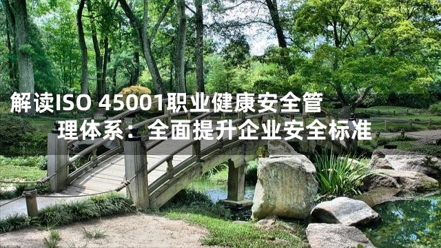 解读ISO 45001职业健康安全管理体系：全面提升企业安全标准