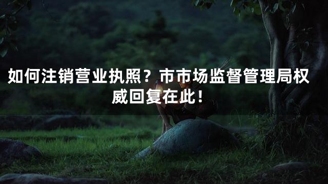 如何注销营业执照？市市场监督管理局权威回复在此！