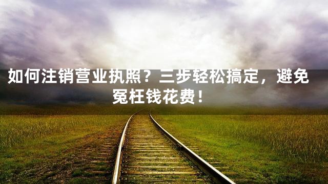 如何注销营业执照？三步轻松搞定，避免冤枉钱花费！