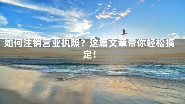 如何注销营业执照？这篇文章带你轻松搞定！
