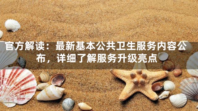 官方解读：最新基本公共卫生服务内容公布，详细了解服务升级亮点