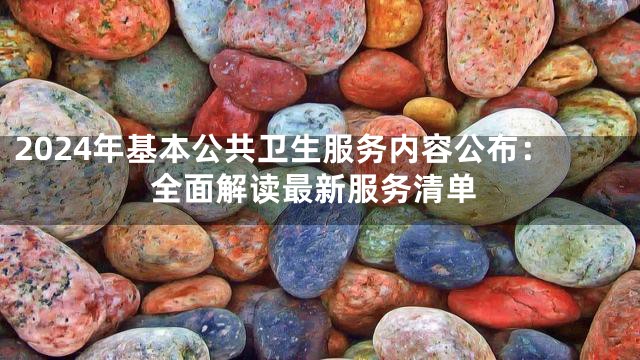 2024年基本公共卫生服务内容公布：全面解读最新服务清单