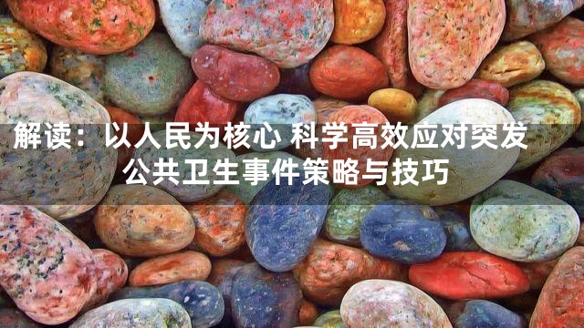 解读：以人民为核心 科学高效应对突发公共卫生事件策略与技巧