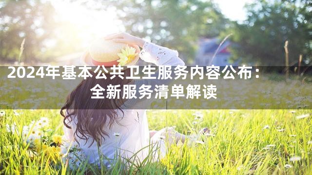 2024年基本公共卫生服务内容公布：全新服务清单解读