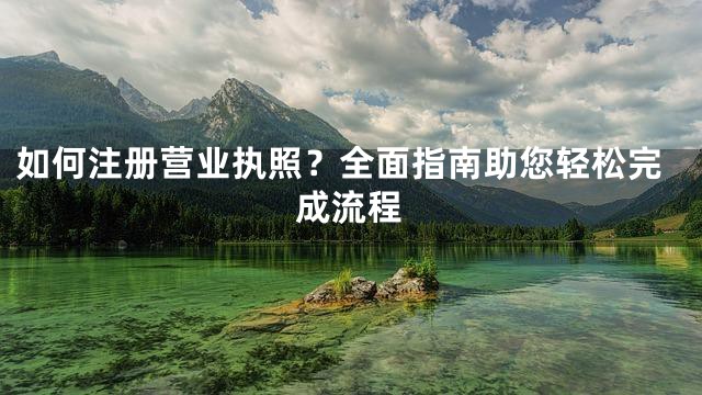 如何注册营业执照？全面指南助您轻松完成流程