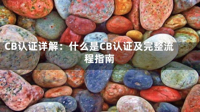 CB认证详解：什么是CB认证及完整流程指南