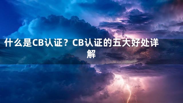 什么是CB认证？CB认证的五大好处详解