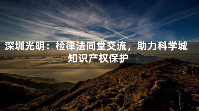 深圳光明：检律法同堂交流，助力科学城知识产权保护