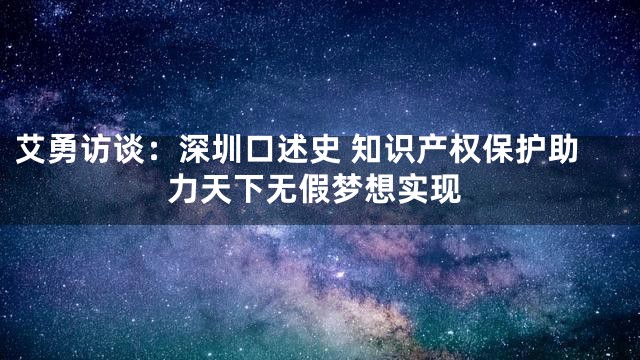 艾勇访谈：深圳口述史 知识产权保护助力天下无假梦想实现