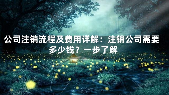 公司注销流程及费用详解：注销公司需要多少钱？一步了解