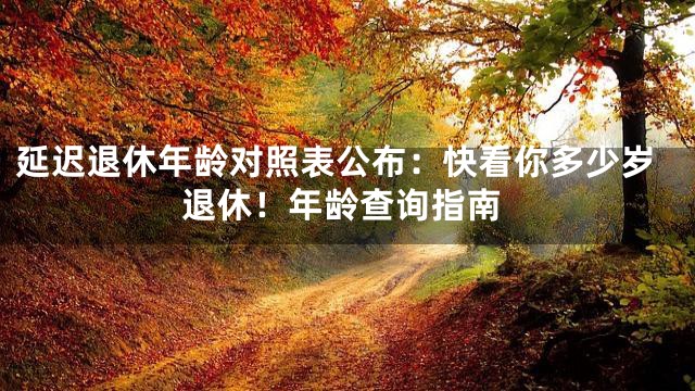 延迟退休年龄对照表公布：快看你多少岁退休！年龄查询指南