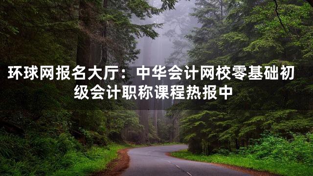环球网报名大厅：中华会计网校零基础初级会计职称课程热报中