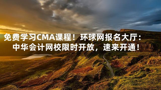 免费学习CMA课程！环球网报名大厅：中华会计网校限时开放，速来开通！