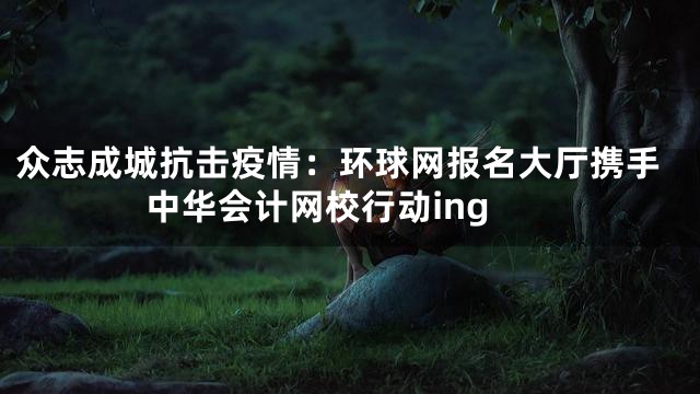 众志成城抗击疫情：环球网报名大厅携手中华会计网校行动ing
