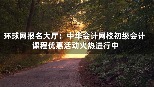环球网报名大厅：中华会计网校初级会计课程优惠活动火热进行中
