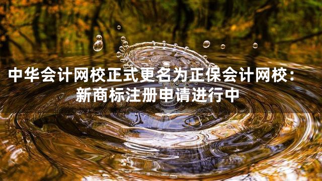 中华会计网校正式更名为正保会计网校：新商标注册申请进行中