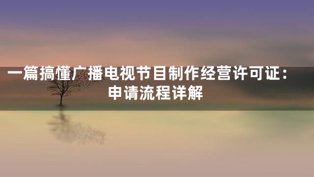 一篇搞懂广播电视节目制作经营许可证：申请流程详解