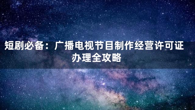 短剧必备：广播电视节目制作经营许可证办理全攻略