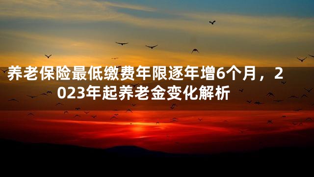 养老保险最低缴费年限逐年增6个月，2023年起养老金变化解析