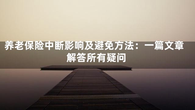 养老保险中断影响及避免方法：一篇文章解答所有疑问