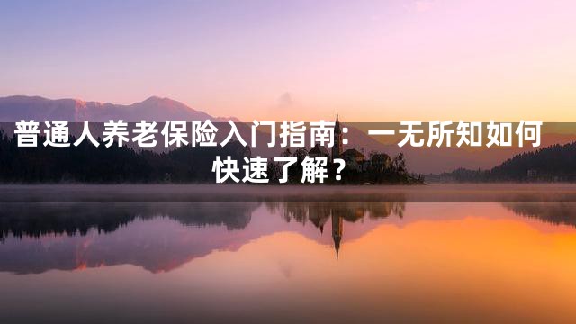 普通人养老保险入门指南：一无所知如何快速了解？