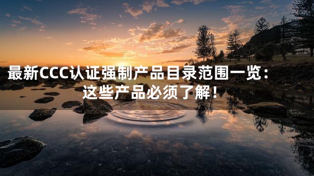 最新CCC认证强制产品目录范围一览：这些产品必须了解！