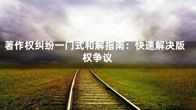 著作权纠纷一门式和解指南：快速解决版权争议