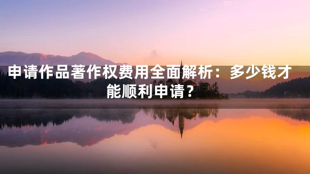 申请作品著作权费用全面解析：多少钱才能顺利申请？