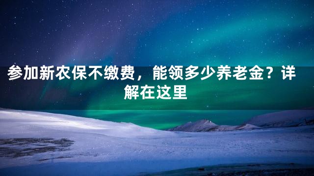 参加新农保不缴费，能领多少养老金？详解在这里