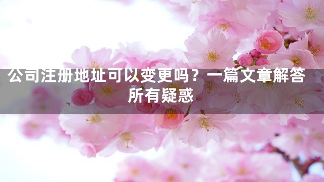 公司注册地址可以变更吗？一篇文章解答所有疑惑