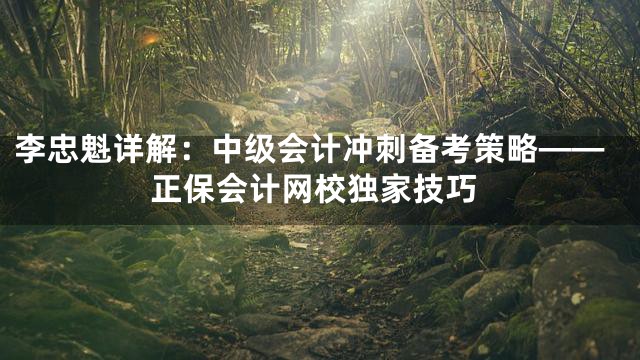 李忠魁详解：中级会计冲刺备考策略——正保会计网校独家技巧